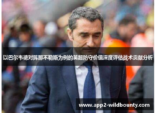 以巴尔韦德对阵那不勒斯为例的英超防守价值深度评估战术贡献分析 以巴尔韦德对阵那不勒斯为例的英超防守价值深度评估战术贡献分析