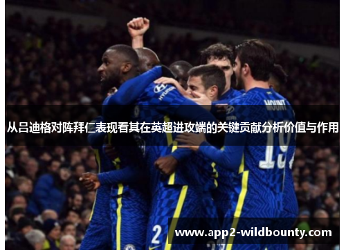 从吕迪格对阵拜仁表现看其在英超进攻端的关键贡献分析价值与作用 从吕迪格对阵拜仁表现看其在英超进攻端的关键贡献分析价值与作用